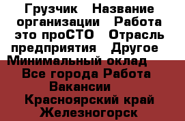 Грузчик › Название организации ­ Работа-это проСТО › Отрасль предприятия ­ Другое › Минимальный оклад ­ 1 - Все города Работа » Вакансии   . Красноярский край,Железногорск г.